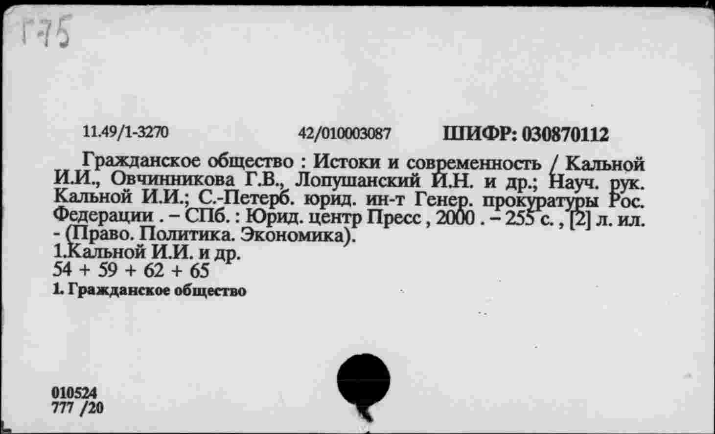 ﻿11.49/1-3270	42/010003087 ШИФР: 030870112
Гражданское общество : Истоки и современность / Калькой И.И., Овчинникова Г.В., Лопушанский И.Н. и др.; Науч. рук. Кальной И.И.; С.-Петерб. юрид. ин-т Генер. прокуратуры Рос. Федерации . - СПб.: Юрид. центр Пресс, 2000 . - 255 с., [2] л. ил. - (Право. Политика. Экономика).
1.Кальной И.И. и др.
54 + 59 + 62 + 65
1. Гражданское общество
010524
777 /20